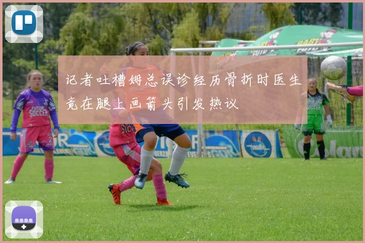 记者吐槽姆总误诊经历骨折时医生竟在腿上画箭头引发热议