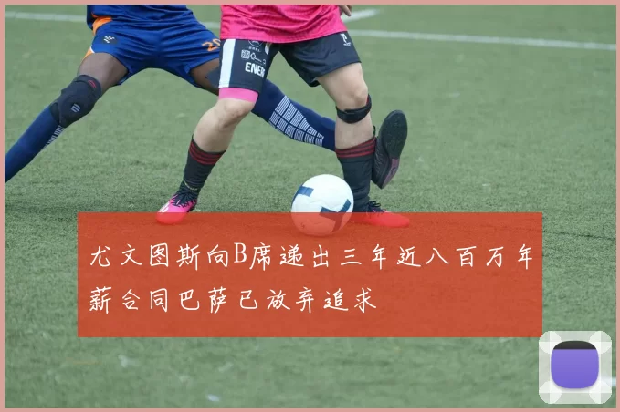 尤文图斯向B席递出三年近八百万年薪合同巴萨已放弃追求