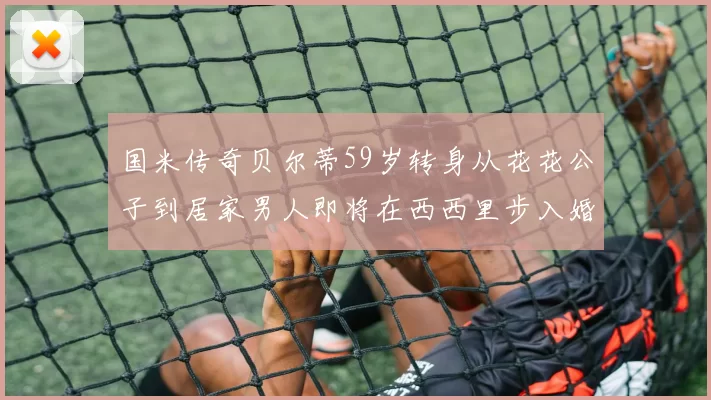 国米传奇贝尔蒂59岁转身从花花公子到居家男人即将在西西里步入婚姻殿堂