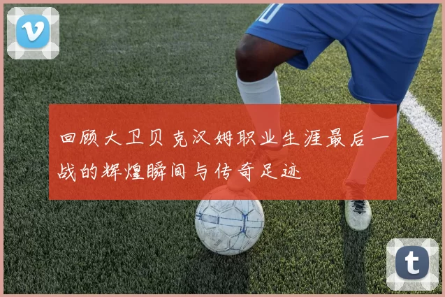 回顾大卫贝克汉姆职业生涯最后一战的辉煌瞬间与传奇足迹