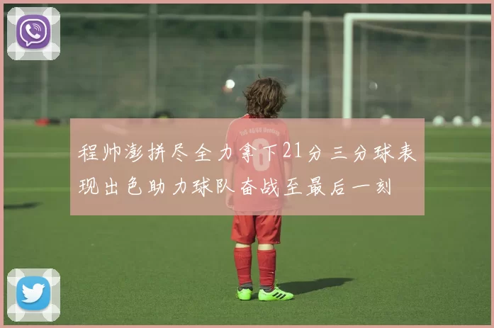 程帅澎拼尽全力拿下21分三分球表现出色助力球队奋战至最后一刻