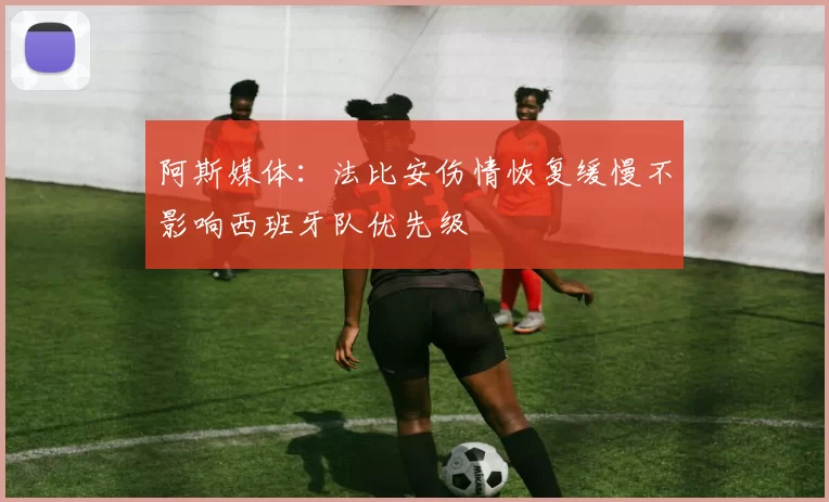 阿斯媒体：法比安伤情恢复缓慢不影响西班牙队优先级