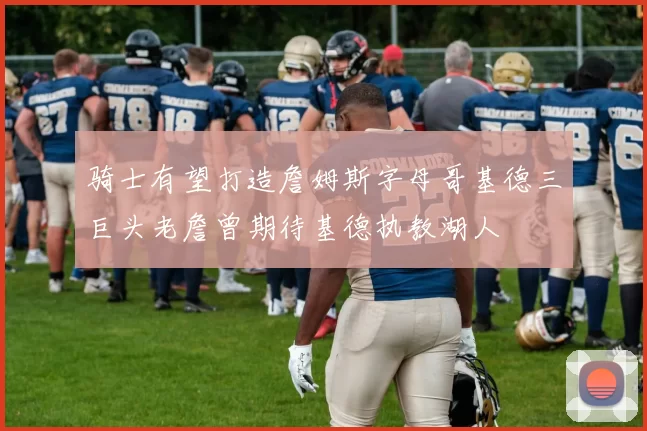 骑士有望打造詹姆斯字母哥基德三巨头老詹曾期待基德执教湖人