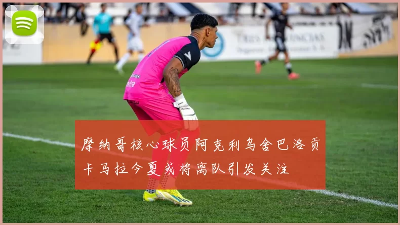摩纳哥核心球员阿克利乌舍巴洛贡卡马拉今夏或将离队引发关注