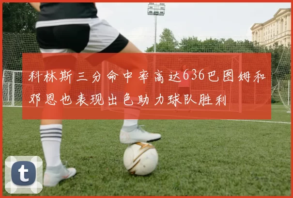 科林斯三分命中率高达636巴图姆和邓恩也表现出色助力球队胜利