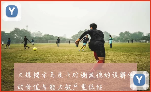 火媒揭示乌度卡对谢泼德的误解他的价值与能力被严重低估