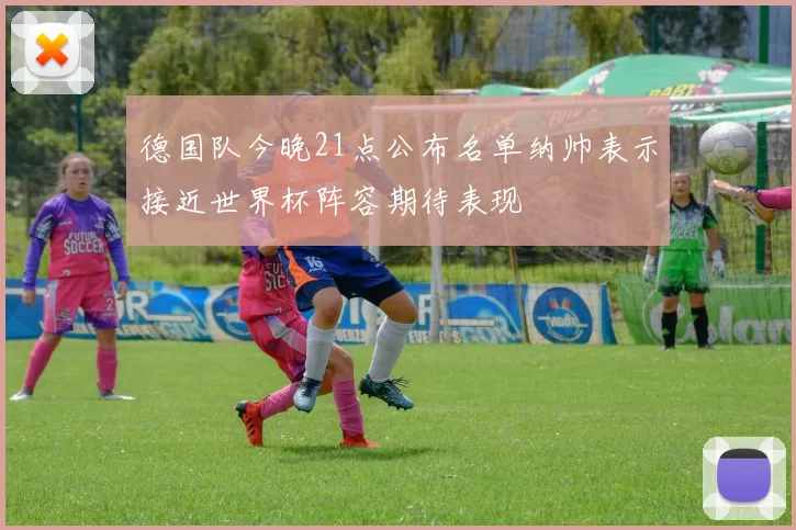 德国队今晚21点公布名单纳帅表示接近世界杯阵容期待表现
