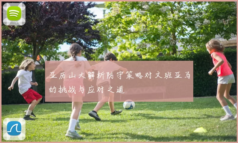 亚历山大解析防守策略对文班亚马的挑战与应对之道