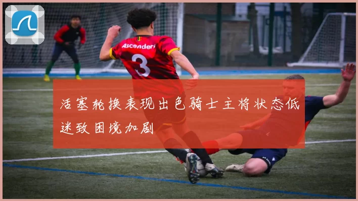 活塞轮换表现出色骑士主将状态低迷致困境加剧