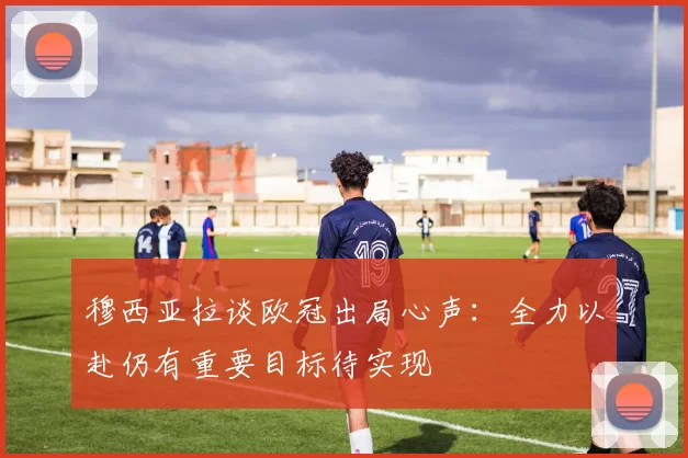 穆西亚拉谈欧冠出局心声：全力以赴仍有重要目标待实现