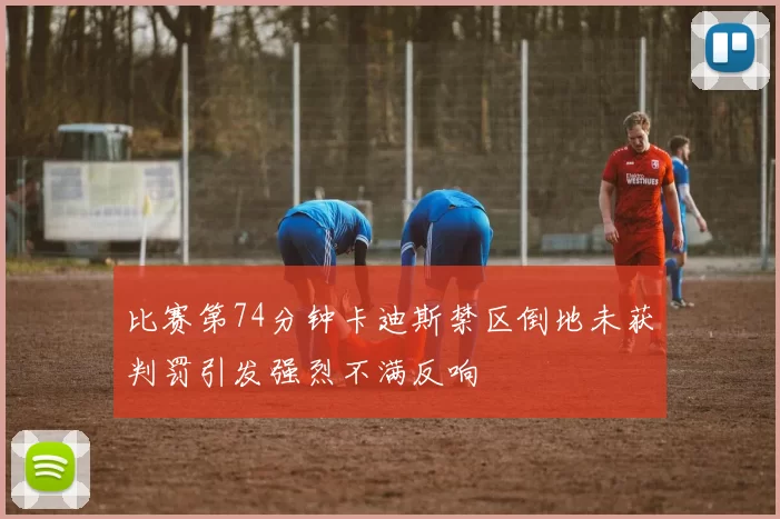 比赛第74分钟卡迪斯禁区倒地未获判罚引发强烈不满反响