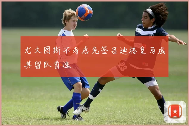 尤文图斯不考虑免签吕迪格皇马成其留队首选