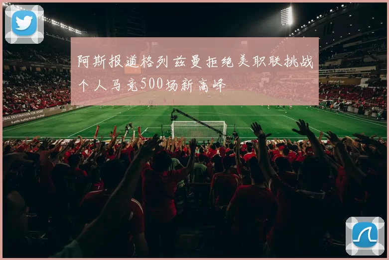 阿斯报道格列兹曼拒绝美职联挑战个人马竞500场新高峰