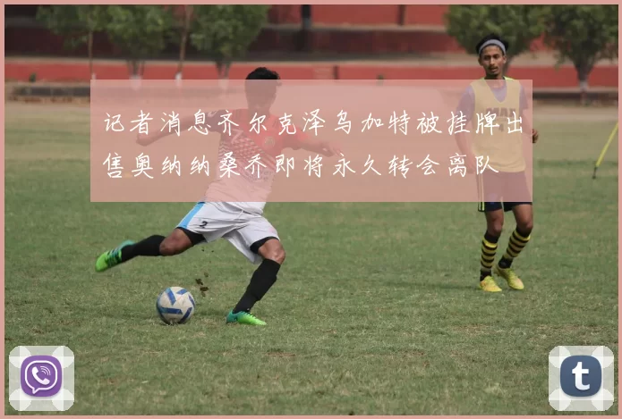 记者消息齐尔克泽乌加特被挂牌出售奥纳纳桑乔即将永久转会离队