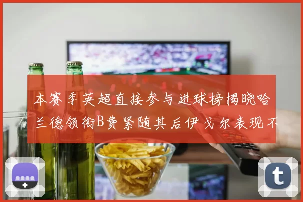 本赛季英超直接参与进球榜揭晓哈兰德领衔B费紧随其后伊戈尔表现不俗