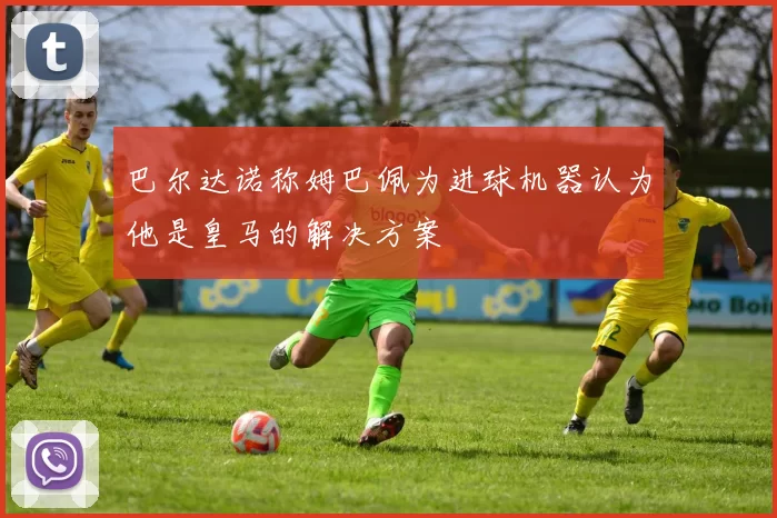 巴尔达诺称姆巴佩为进球机器认为他是皇马的解决方案