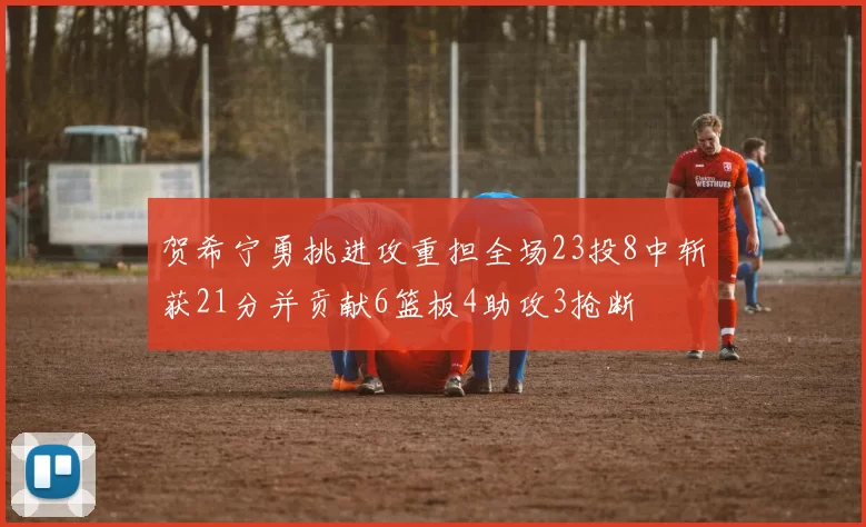 贺希宁勇挑进攻重担全场23投8中斩获21分并贡献6篮板4助攻3抢断