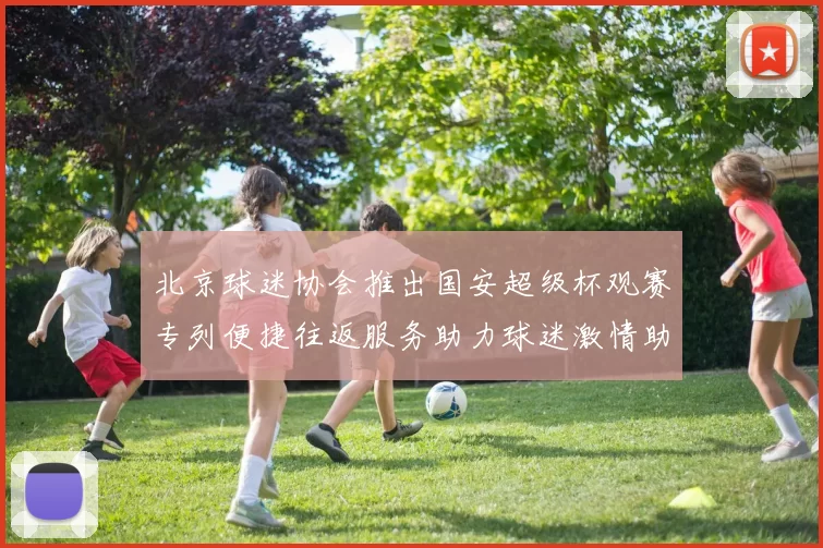北京球迷协会推出国安超级杯观赛专列便捷往返服务助力球迷激情助阵