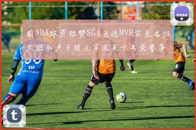 前NBA球员称赞SGA当选MVP实至名归文班和卢卡将主宰未来十年荣誉争夺