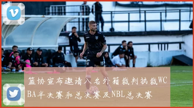 篮协宣布邀请八名外籍裁判执裁WCBA半决赛和总决赛及NBL总决赛