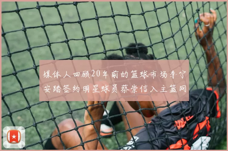 媒体人回顾20年前的篮球市场李宁安踏签约明星球员蔡崇信入主篮网的时代变迁