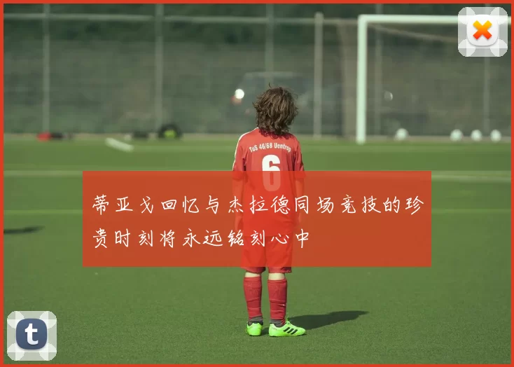 蒂亚戈回忆与杰拉德同场竞技的珍贵时刻将永远铭刻心中