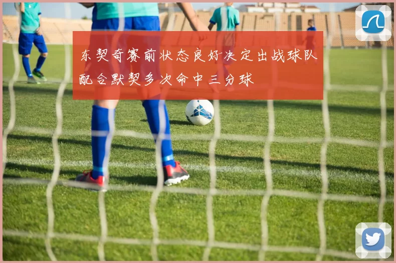 东契奇赛前状态良好决定出战球队配合默契多次命中三分球