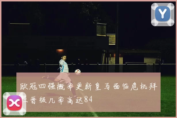 欧冠四强概率更新皇马面临危机拜仁晋级几率高达84