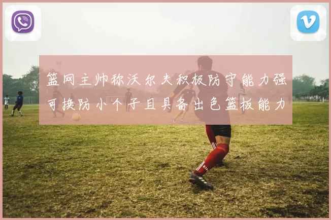 篮网主帅称沃尔夫积极防守能力强可换防小个子且具备出色篮板能力